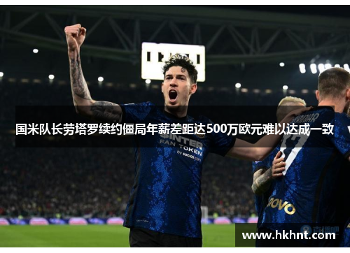 国米队长劳塔罗续约僵局年薪差距达500万欧元难以达成一致