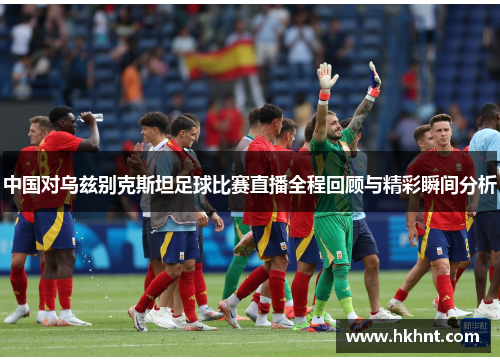 中国对乌兹别克斯坦足球比赛直播全程回顾与精彩瞬间分析